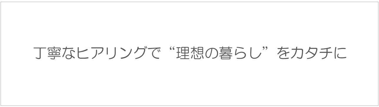 丁寧なヒアリングで“理想の暮らし”をカタチに